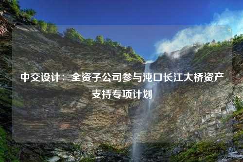 中交設(shè)計(jì)：全資子公司參與沌口長(zhǎng)江大橋資產(chǎn)支持專項(xiàng)計(jì)劃