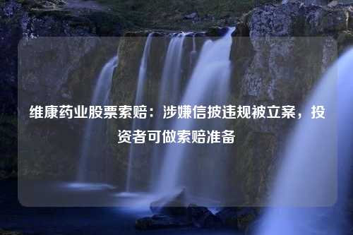 維康藥業(yè)股票索賠：涉嫌信披違規(guī)被立案，投資者可做索賠準備