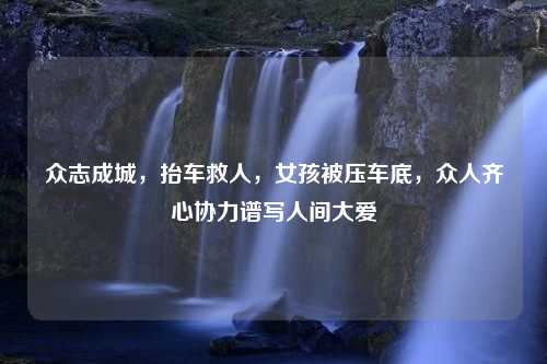 眾志成城，抬車救人，女孩被壓車底，眾人齊心協(xié)力譜寫人間大愛