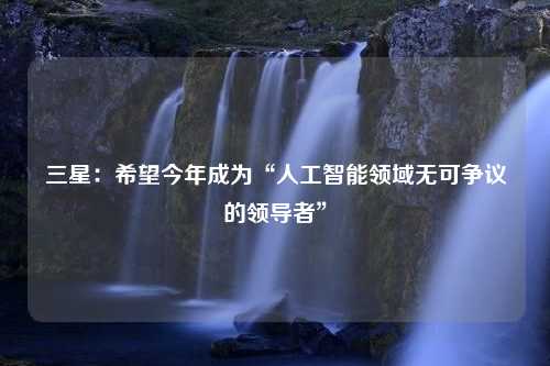 三星：希望今年成為“人工智能領(lǐng)域無(wú)可爭(zhēng)議的領(lǐng)導(dǎo)者”