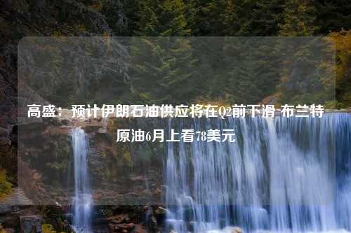 高盛：預(yù)計伊朗石油供應(yīng)將在Q2前下滑 布蘭特原油6月上看78美元