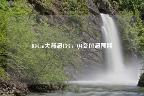 Rivian大漲超15%，Q4交付超預(yù)期