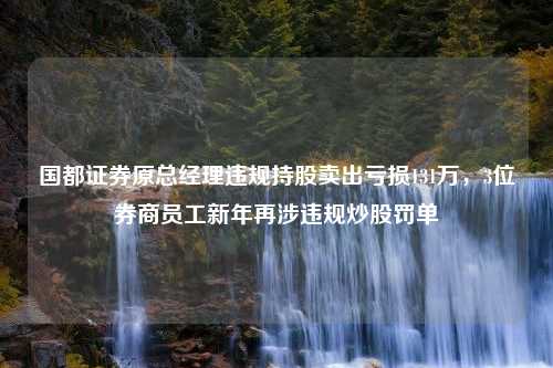 國(guó)都證券原總經(jīng)理違規(guī)持股賣(mài)出虧損131萬(wàn)，3位券商員工新年再涉違規(guī)炒股罰單