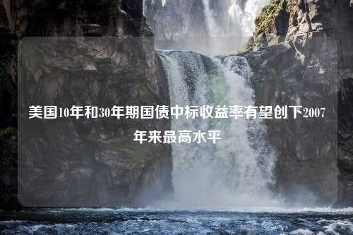 美國10年和30年期國債中標收益率有望創(chuàng)下2007年來最高水平