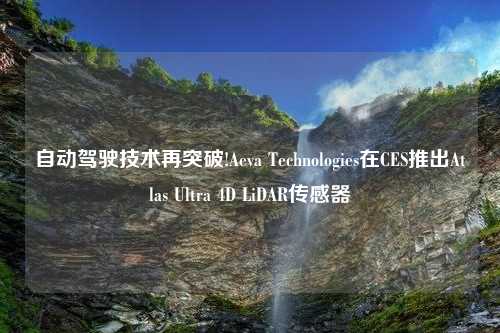 自動駕駛技術(shù)再突破!Aeva Technologies在CES推出Atlas Ultra 4D LiDAR傳感器