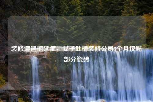 裝修遭遇拖延癥，女子吐槽裝修公司3個(gè)月僅貼部分瓷磚