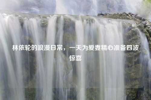 林依輪的浪漫日常，一天為愛妻精心準(zhǔn)備四波驚喜