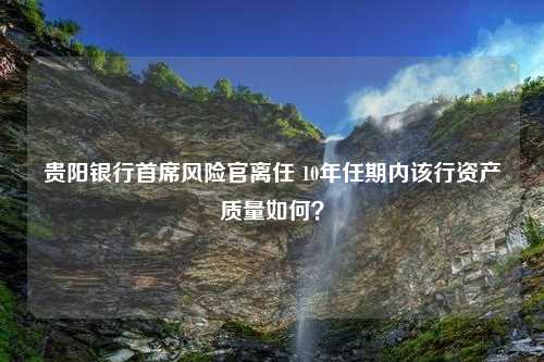 貴陽銀行首席風(fēng)險官離任 10年任期內(nèi)該行資產(chǎn)質(zhì)量如何？