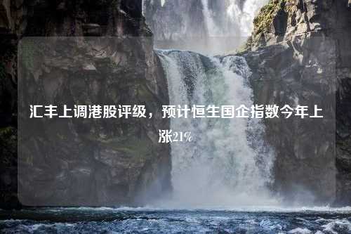 匯豐上調(diào)港股評(píng)級(jí)，預(yù)計(jì)恒生國企指數(shù)今年上漲21%