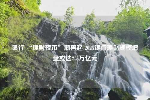 銀行 “理財夜市”潮再起 2025銀行理財規(guī)模增量或達2-3萬億元