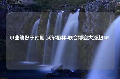 Q1業(yè)績(jī)好于預(yù)期 沃爾格林-聯(lián)合博姿大漲超18%