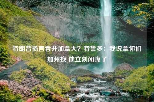 特朗普揚(yáng)言吞并加拿大？特魯多：我說拿你們加州換 他立刻閉嘴了