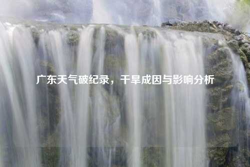 廣東天氣破紀(jì)錄，干旱成因與影響分析