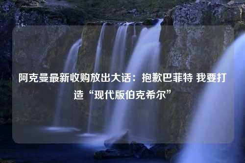 阿克曼最新收購(gòu)放出大話：抱歉巴菲特 我要打造“現(xiàn)代版伯克希爾”