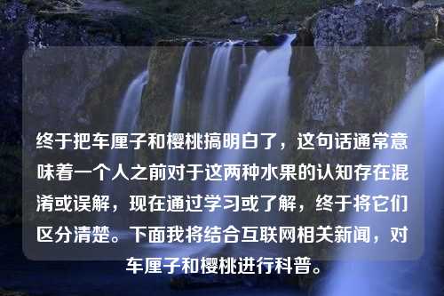 終于把車?yán)遄雍蜋烟腋忝靼琢?，這句話通常意味著一個(gè)人之前對(duì)于這兩種水果的認(rèn)知存在混淆或誤解，現(xiàn)在通過(guò)學(xué)習(xí)或了解，終于將它們區(qū)分清楚。下面我將結(jié)合互聯(lián)網(wǎng)相關(guān)新聞，對(duì)車?yán)遄雍蜋烟疫M(jìn)行科普。