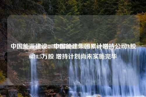 中國(guó)能源建設(shè)：中國(guó)能建集團(tuán)累計(jì)增持公司A股6818.5萬股 增持計(jì)劃尚未實(shí)施完畢