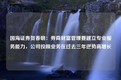 國海證券賀春明：券商財富管理要建立專業(yè)服務(wù)能力，公司投顧業(yè)務(wù)在過去三年逆勢高增長