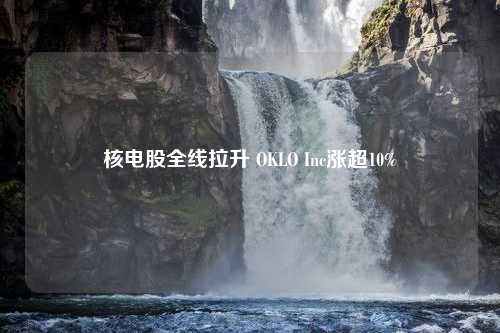 核電股全線拉升 OKLO Inc漲超10%