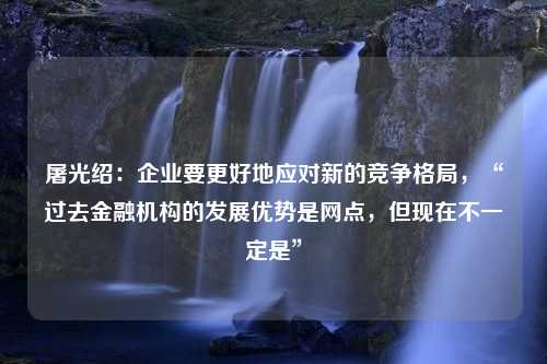 屠光紹：企業(yè)要更好地應(yīng)對(duì)新的競(jìng)爭(zhēng)格局，“過(guò)去金融機(jī)構(gòu)的發(fā)展優(yōu)勢(shì)是網(wǎng)點(diǎn)，但現(xiàn)在不一定是”