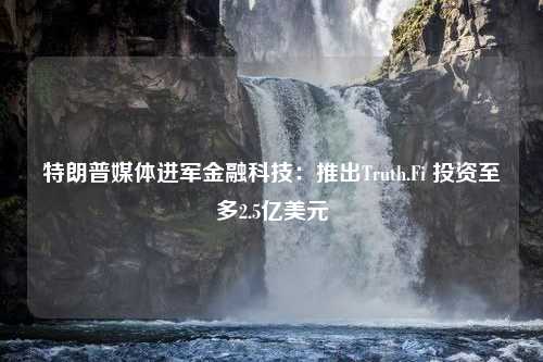 特朗普媒體進軍金融科技：推出Truth.Fi 投資至多2.5億美元