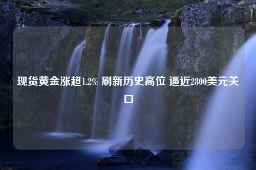 現(xiàn)貨黃金漲超1.2% 刷新歷史高位 逼近2800美元關口